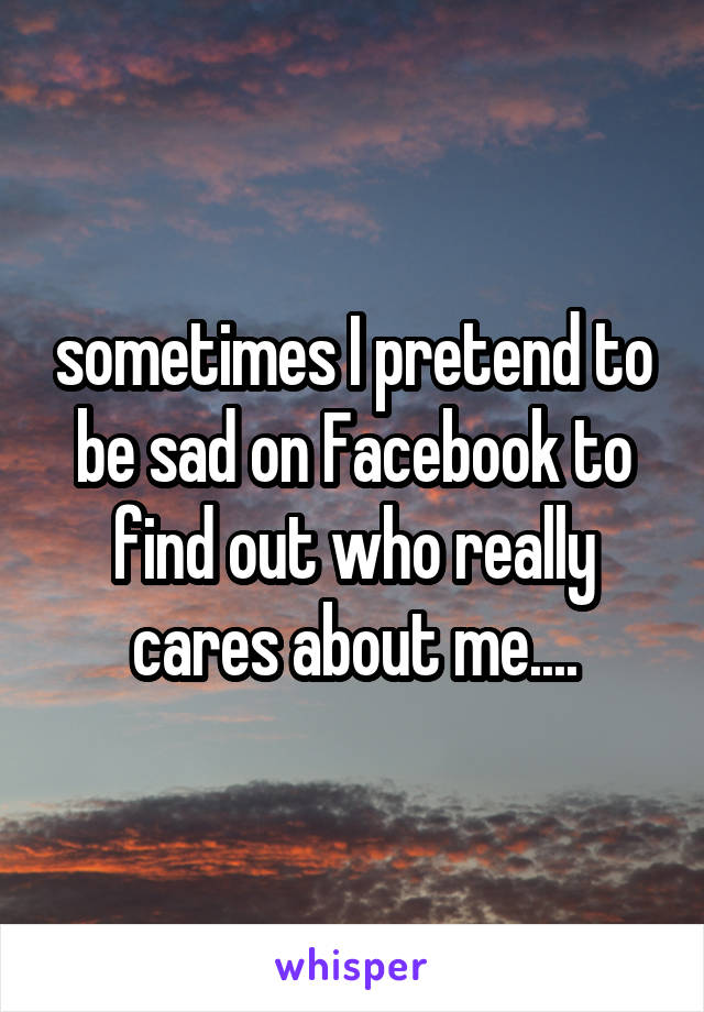 sometimes I pretend to be sad on Facebook to find out who really cares about me....