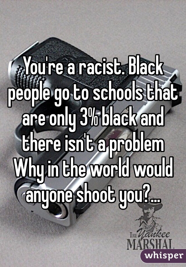 You're a racist. Black people go to schools that are only 3% black and there isn't a problem
Why in the world would anyone shoot you?...