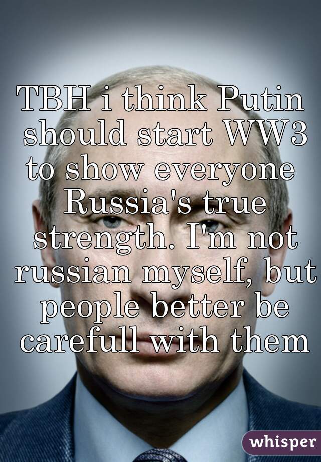 TBH i think Putin should start WW3 to show everyone  Russia's true strength. I'm not russian myself, but people better be carefull with them