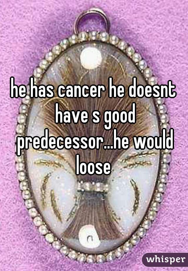 he has cancer he doesnt have s good predecessor...he would loose 