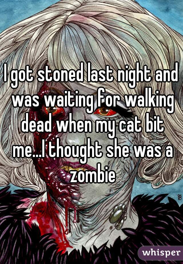 I got stoned last night and was waiting for walking dead when my cat bit me...I thought she was a zombie