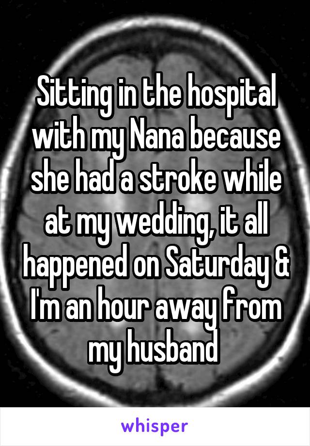 Sitting in the hospital with my Nana because she had a stroke while at my wedding, it all happened on Saturday & I'm an hour away from my husband 