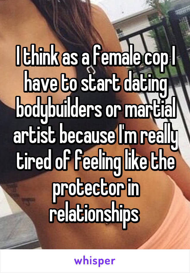 I think as a female cop I have to start dating bodybuilders or martial artist because I'm really tired of feeling like the protector in relationships 