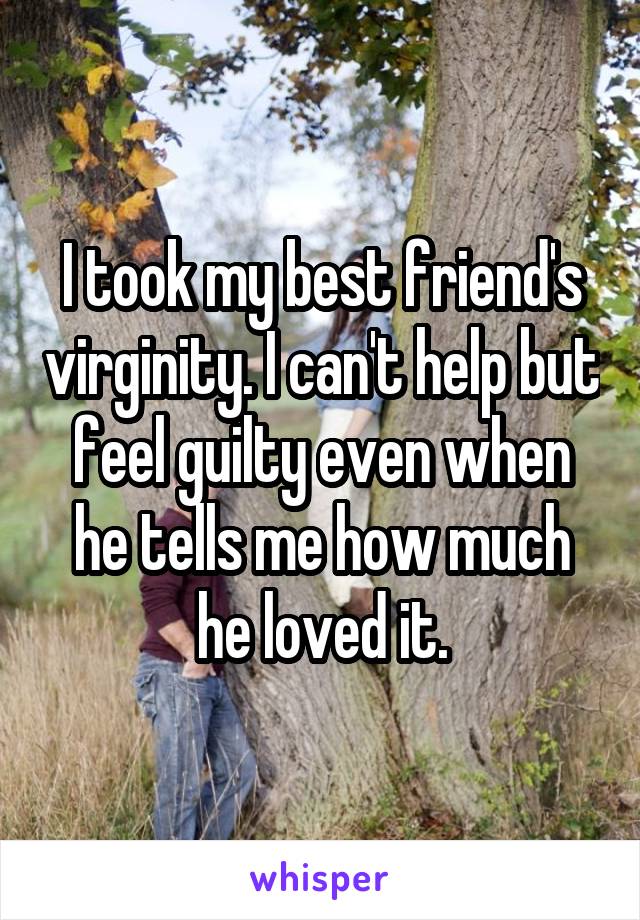 I took my best friend's virginity. I can't help but feel guilty even when he tells me how much he loved it.