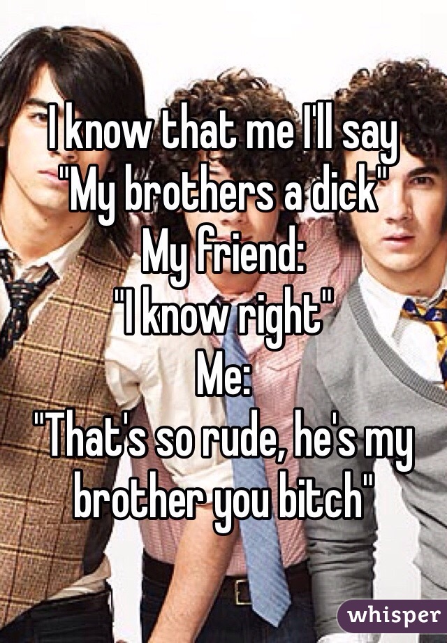 I know that me I'll say
"My brothers a dick"
My friend:
"I know right"
Me:
"That's so rude, he's my brother you bitch"