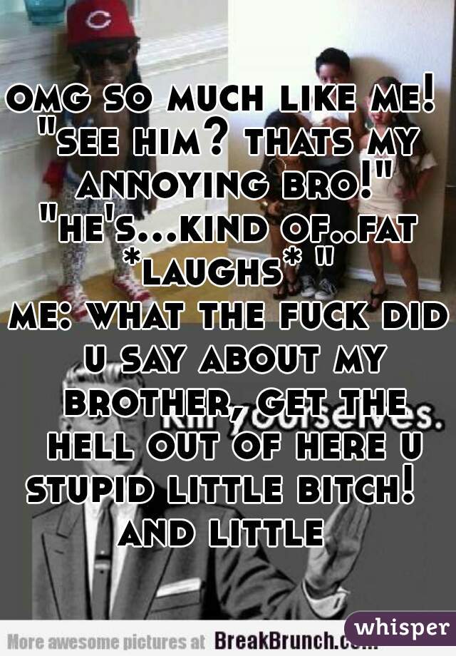 omg so much like me! 
"see him? thats my annoying bro!"
"he's...kind of..fat *laughs* " 
me: what the fuck did u say about my brother, get the hell out of here u stupid little bitch!   and little  