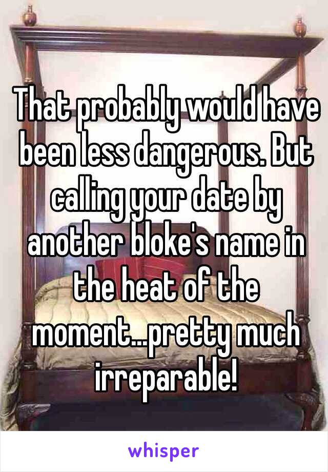 That probably would have been less dangerous. But calling your date by another bloke's name in the heat of the moment...pretty much irreparable! 