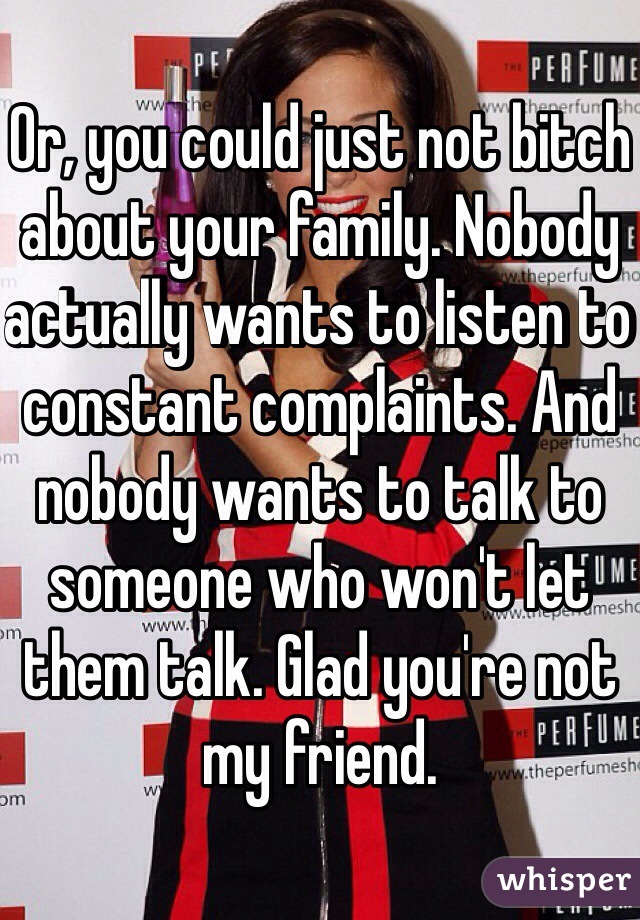 Or, you could just not bitch about your family. Nobody actually wants to listen to constant complaints. And nobody wants to talk to someone who won't let them talk. Glad you're not my friend. 