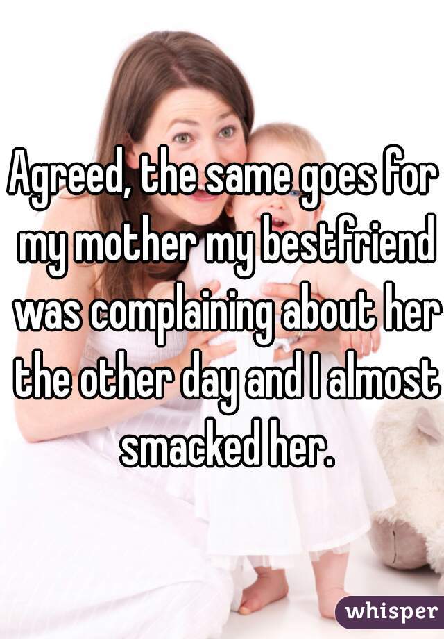 Agreed, the same goes for my mother my bestfriend was complaining about her the other day and I almost smacked her.