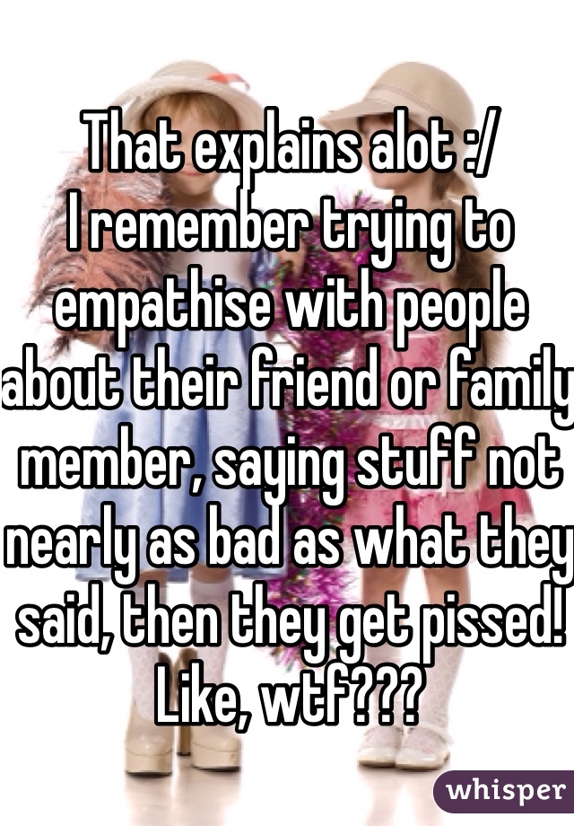 That explains alot :/
I remember trying to empathise with people about their friend or family member, saying stuff not nearly as bad as what they said, then they get pissed! Like, wtf???