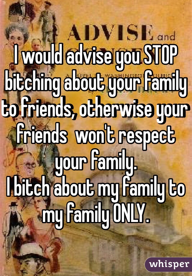 I would advise you STOP bitching about your family to friends, otherwise your friends  won't respect your family.
I bitch about my family to my family ONLY. 