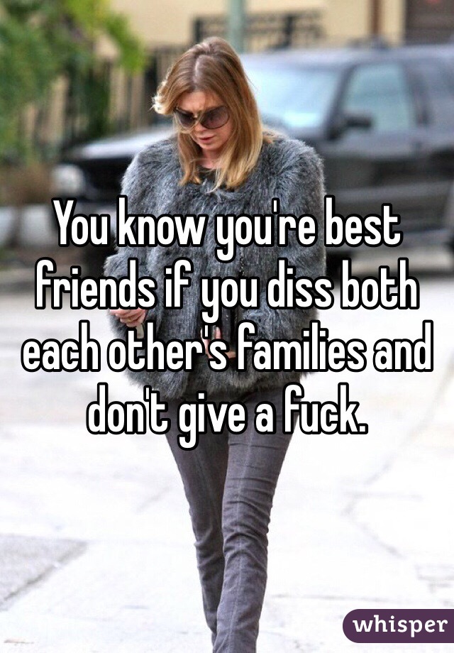 You know you're best friends if you diss both each other's families and don't give a fuck. 