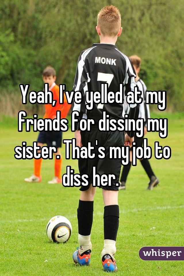 Yeah, I've yelled at my friends for dissing my sister. That's my job to diss her. 