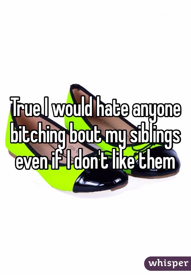 True I would hate anyone bitching bout my siblings even if I don't like them