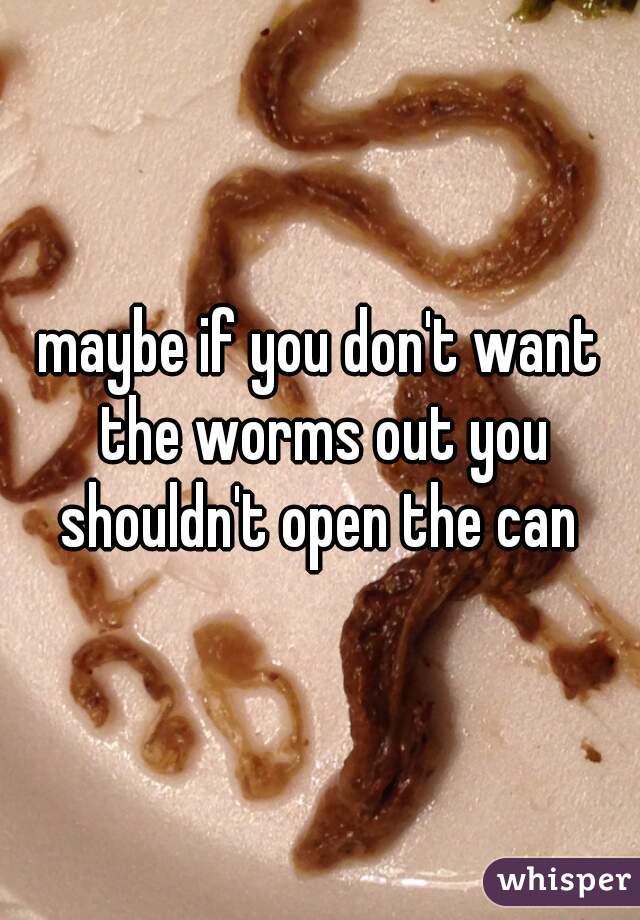 maybe if you don't want the worms out you shouldn't open the can 