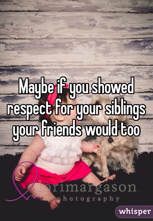 Maybe if you showed respect for your siblings your friends would too