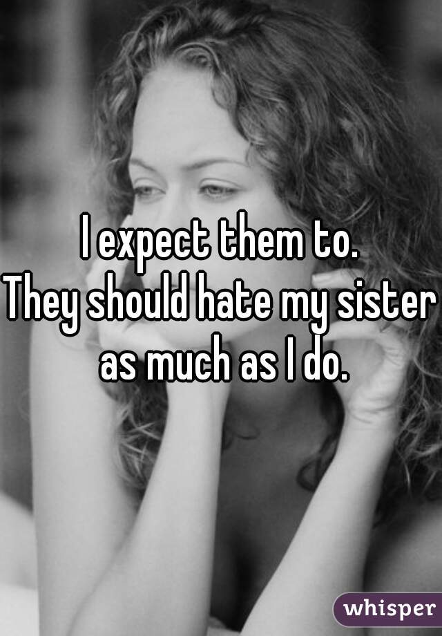 I expect them to.
They should hate my sister as much as I do.