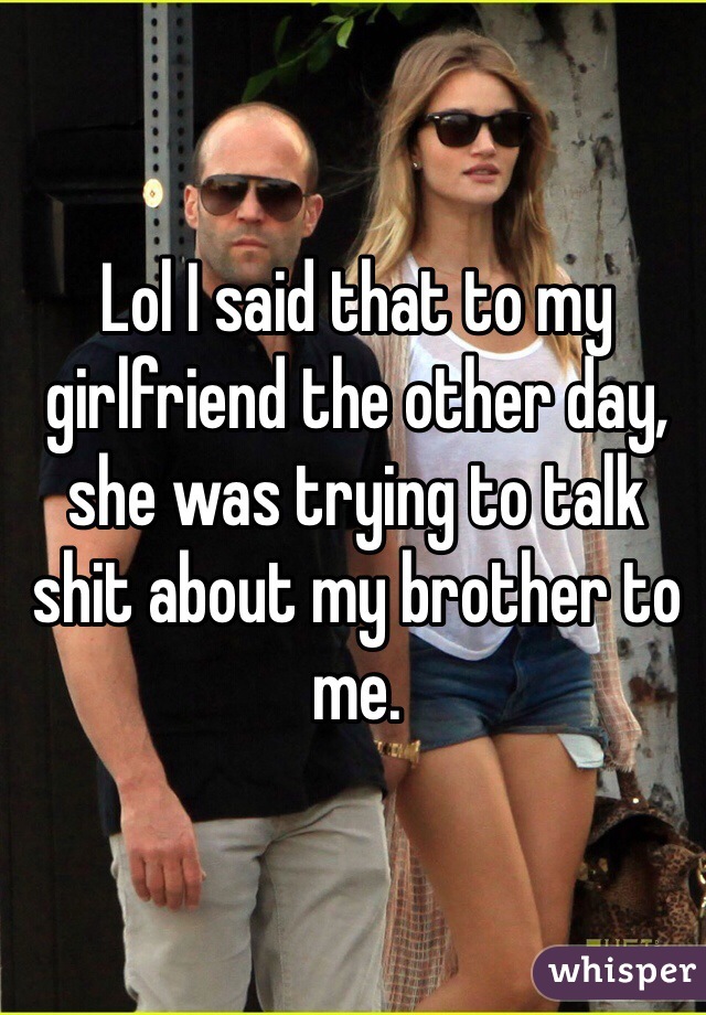 Lol I said that to my girlfriend the other day, she was trying to talk shit about my brother to me. 