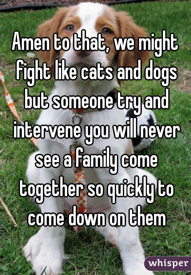 Amen to that, we might fight like cats and dogs but someone try and intervene you will never see a family come together so quickly to come down on them