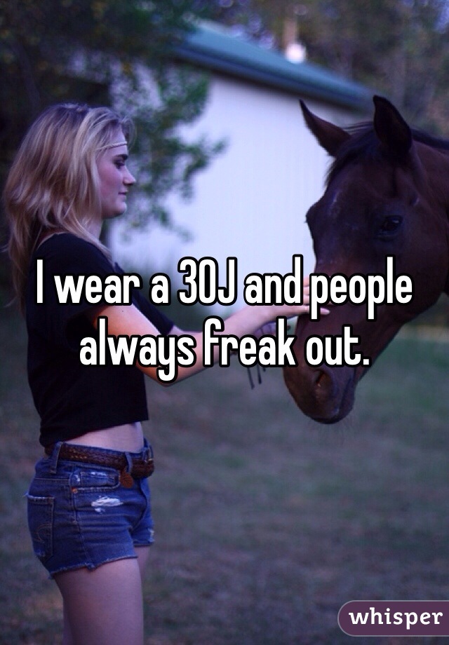 I wear a 30J and people always freak out. 
