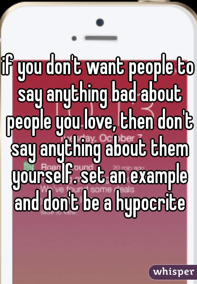 if you don't want people to say anything bad about people you love, then don't say anything about them yourself. set an example and don't be a hypocrite