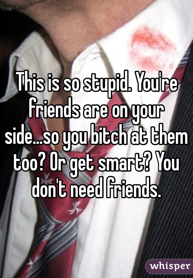 This is so stupid. You're friends are on your side...so you bitch at them too? Or get smart? You don't need friends.