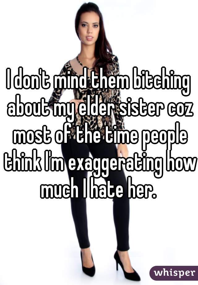 I don't mind them bitching about my elder sister coz most of the time people think I'm exaggerating how much I hate her. 