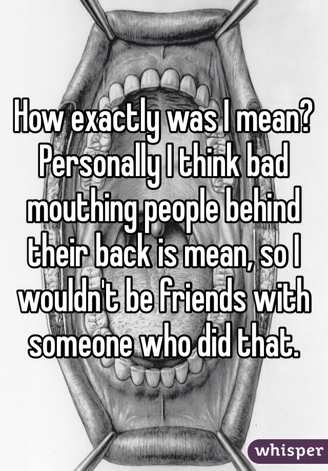 How exactly was I mean? Personally I think bad mouthing people behind their back is mean, so I wouldn't be friends with someone who did that. 