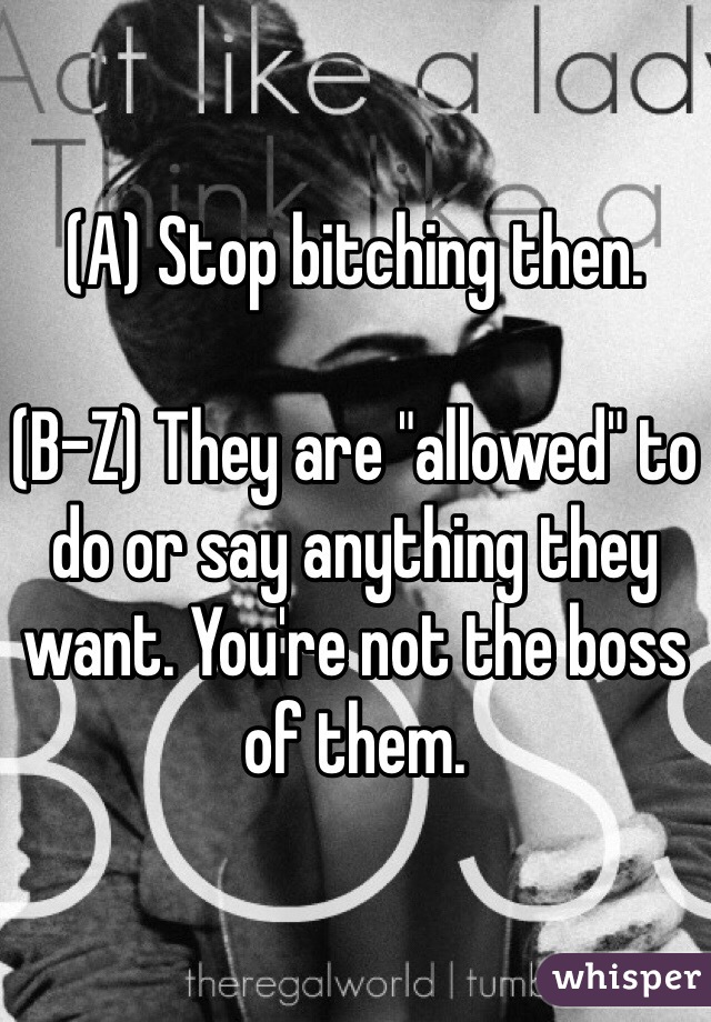 (A) Stop bitching then. 

(B-Z) They are "allowed" to do or say anything they want. You're not the boss of them. 