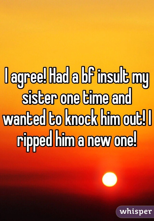 I agree! Had a bf insult my sister one time and wanted to knock him out! I ripped him a new one!