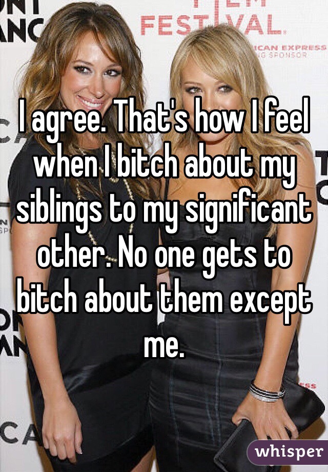 I agree. That's how I feel when I bitch about my siblings to my significant other. No one gets to bitch about them except me. 