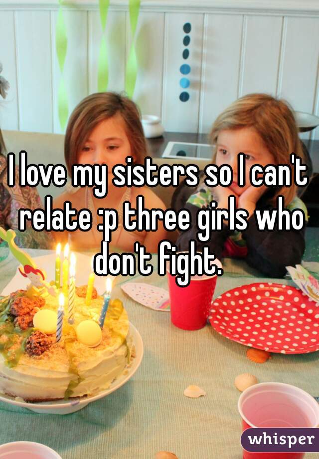 I love my sisters so I can't relate :p three girls who don't fight. 
