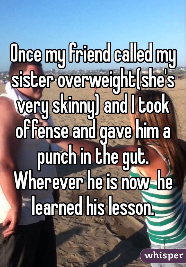 Once my friend called my sister overweight(she's very skinny) and I took offense and gave him a punch in the gut. Wherever he is now  he learned his lesson.
