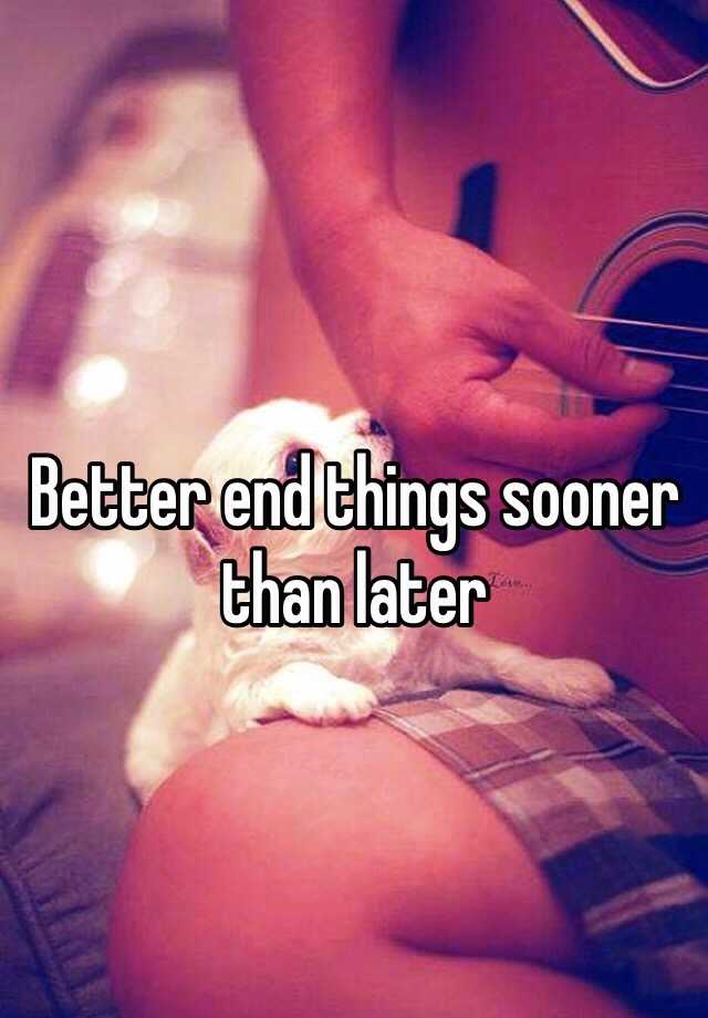 better-end-things-sooner-than-later