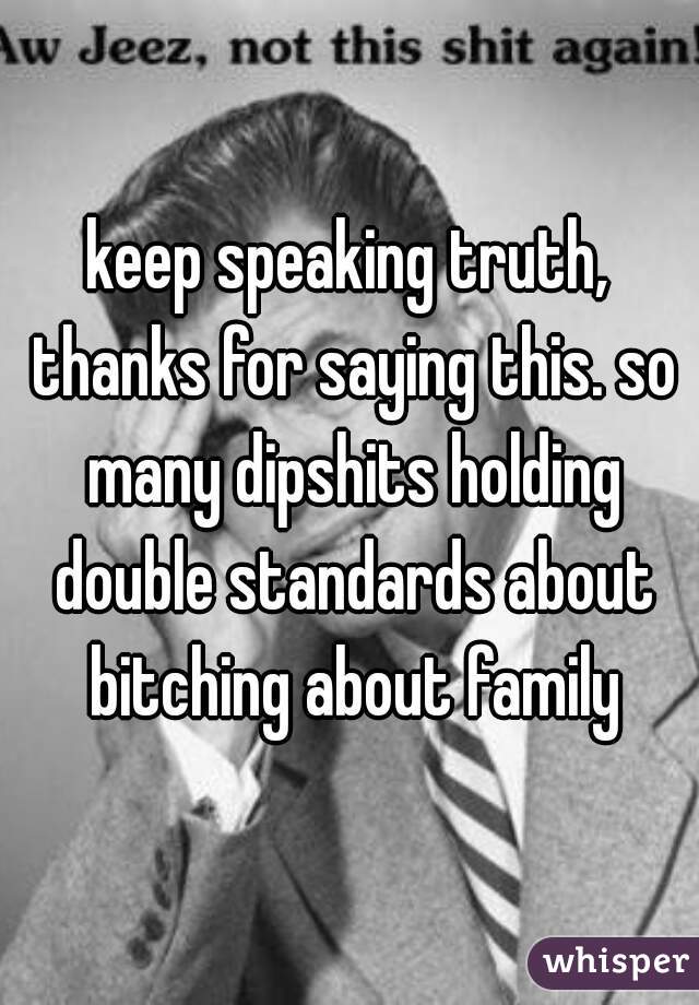 keep speaking truth, thanks for saying this. so many dipshits holding double standards about bitching about family