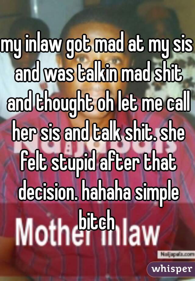 my inlaw got mad at my sis and was talkin mad shit and thought oh let me call her sis and talk shit. she felt stupid after that decision. hahaha simple bitch 