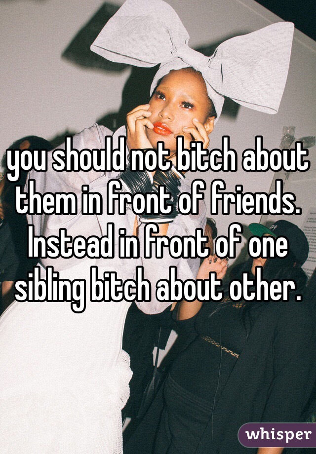 you should not bitch about them in front of friends. Instead in front of one sibling bitch about other. 