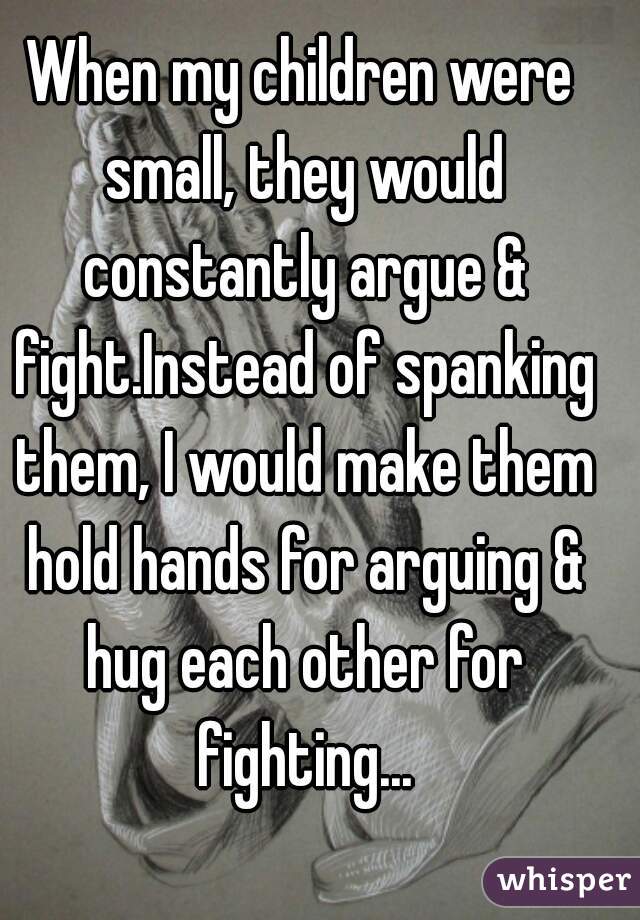 When my children were small, they would constantly argue & fight.Instead of spanking them, I would make them hold hands for arguing & hug each other for fighting...