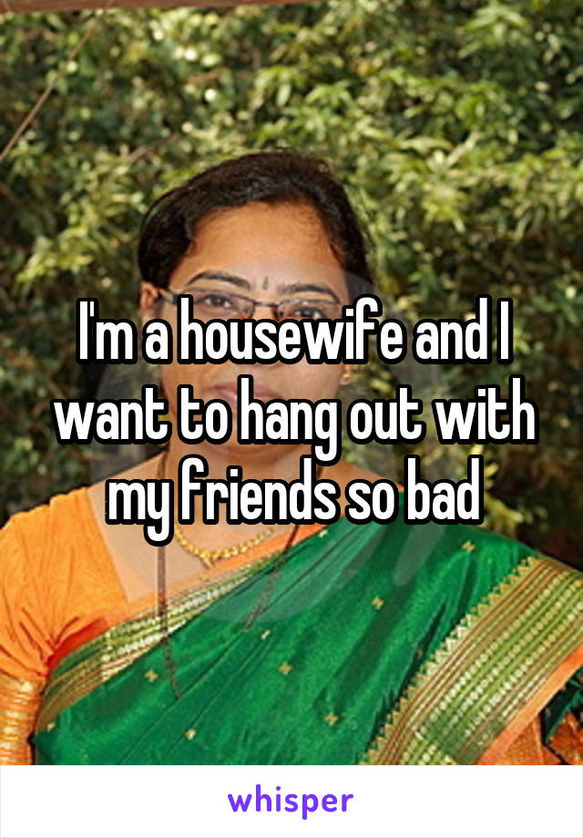 I'm a housewife and I want to hang out with my friends so bad