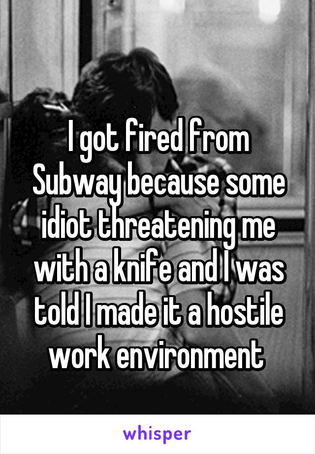 
I got fired from Subway because some idiot threatening me with a knife and I was told I made it a hostile work environment 