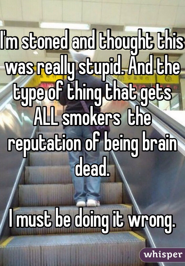 I'm stoned and thought this was really stupid. And the type of thing that gets ALL smokers  the reputation of being brain dead.

I must be doing it wrong.