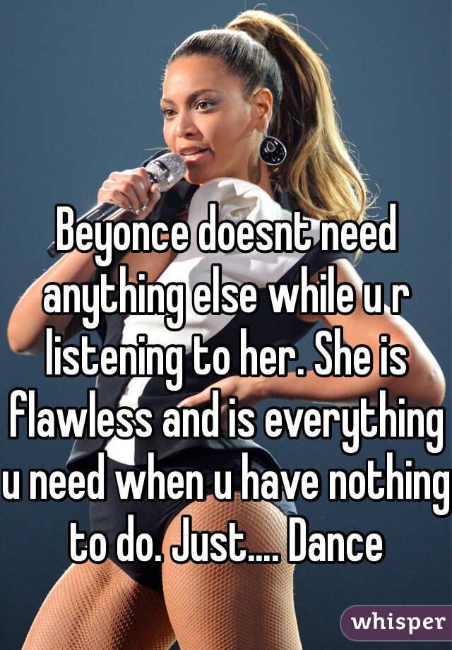 Beyonce doesnt need anything else while u r listening to her. She is flawless and is everything u need when u have nothing to do. Just.... Dance