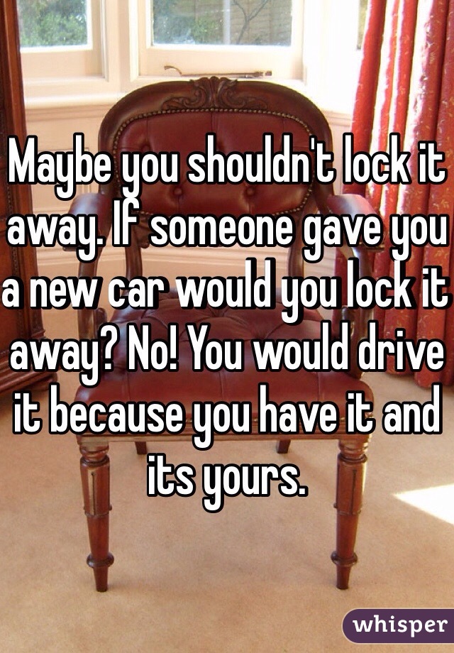 Maybe you shouldn't lock it away. If someone gave you a new car would you lock it away? No! You would drive it because you have it and its yours.