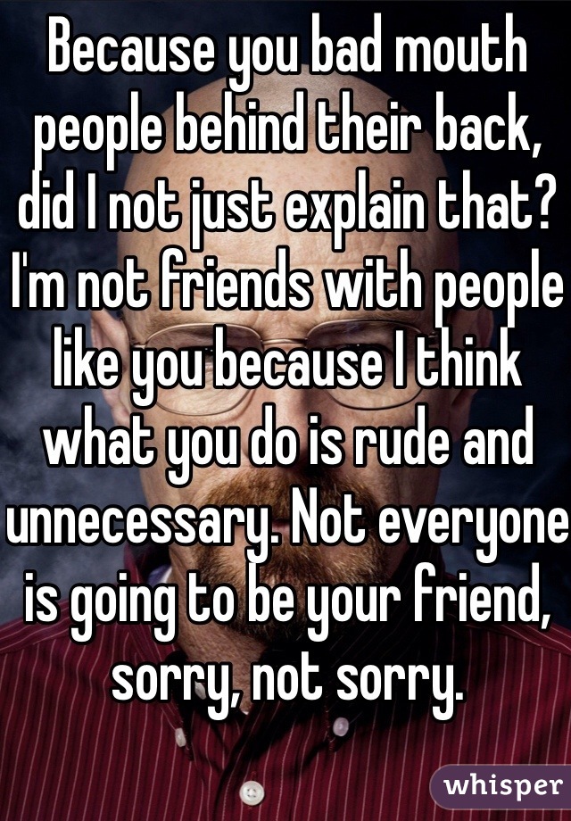 Because you bad mouth people behind their back, did I not just explain that? I'm not friends with people like you because I think what you do is rude and unnecessary. Not everyone is going to be your friend, sorry, not sorry. 