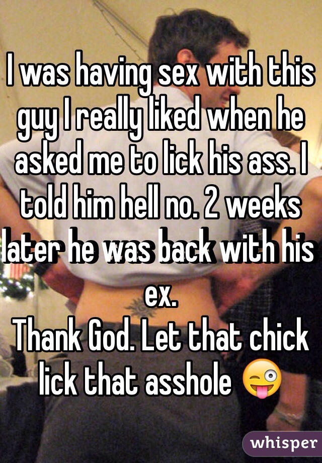 I was having sex with this guy I really liked when he asked me to lick his ass. I told him hell no. 2 weeks later he was back with his ex. 
Thank God. Let that chick lick that asshole ðŸ˜œ