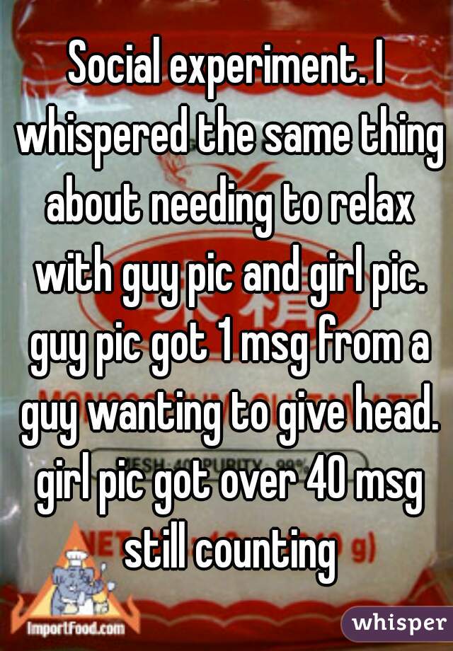 Social experiment. I whispered the same thing about needing to relax with guy pic and girl pic. guy pic got 1 msg from a guy wanting to give head. girl pic got over 40 msg still counting