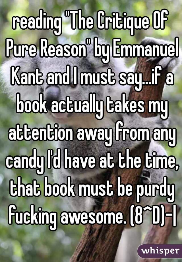 reading "The Critique Of Pure Reason" by Emmanuel Kant and I must say...if a book actually takes my attention away from any candy I'd have at the time, that book must be purdy fucking awesome. (8^D)-|
