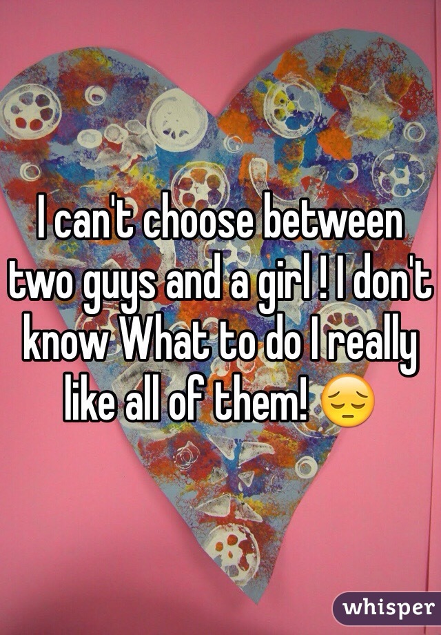 I can't choose between two guys and a girl ! I don't know What to do I really like all of them! 😔