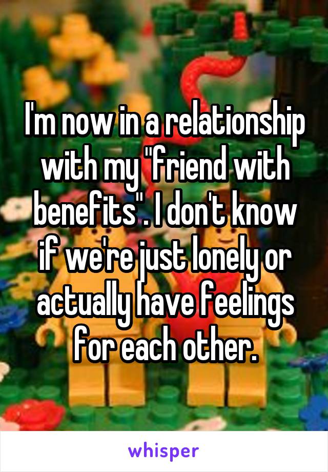 I'm now in a relationship with my "friend with benefits". I don't know if we're just lonely or actually have feelings for each other.