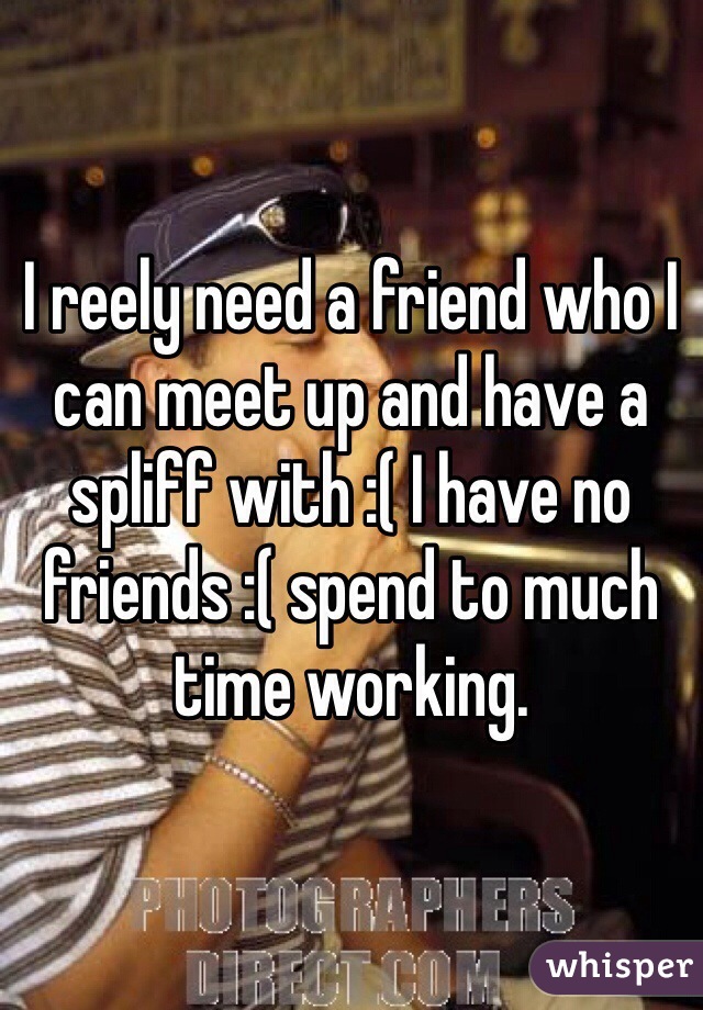I reely need a friend who I can meet up and have a spliff with :( I have no friends :( spend to much time working. 